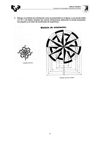DIBUJO TÉCNICO
Acceso a la Universidad: mayores de 25 años
6
4. Dibujar un símbolo de orientación como el presentado en la figura a una escala doble
( E: 2/1 ). Se deben respetar las nuevas dimensiones aplicando la escala propuesta,
los ángulos y el orden de sombreado de superficies.
 