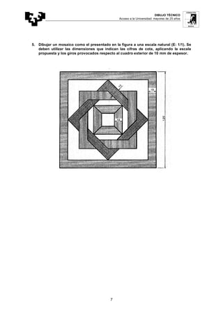 DIBUJO TÉCNICO
Acceso a la Universidad: mayores de 25 años
7
5. Dibujar un mosaico como el presentado en la figura a una escala natural (E: 1/1). Se
deben utilizar las dimensiones que indican las cifras de cota, aplicando la escala
propuesta y los giros provocados respecto al cuadro exterior de 10 mm de espesor.
 