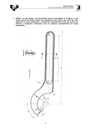 DIBUJO TÉCNICO
Acceso a la Universidad: mayores de 25 años
9
7. Dibujar, en hoja aparte, una herramienta como la presentada en la figura, a una
escala natural. Se deben utilizar las dimensiones que indican las cifras de cota,
aplicando la escala propuesta y resolviendo correctamente todos los puntos de
enlaces y tangencias necesarios para la armónica representación de dicha
herramienta.
 