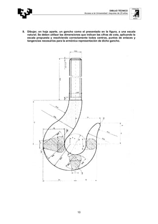 DIBUJO TÉCNICO
Acceso a la Universidad: mayores de 25 años
10
8. Dibujar, en hoja aparte, un gancho como el presentado en la figura, a una escala
natural. Se deben utilizar las dimensiones que indican las cifras de cota, aplicando la
escala propuesta y resolviendo correctamente todos centros, puntos de enlaces y
tangencias necesarios para la armónica representación de dicho gancho.
 