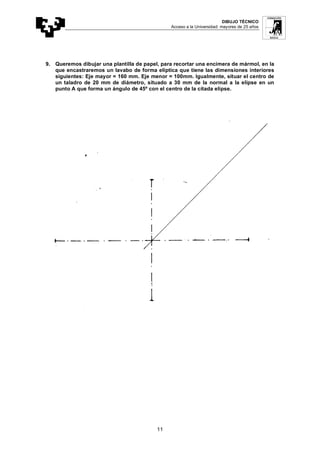 DIBUJO TÉCNICO
Acceso a la Universidad: mayores de 25 años
11
9. Queremos dibujar una plantilla de papel, para recortar una encimera de mármol, en la
que encastraremos un lavabo de forma elíptica que tiene las dimensiones interiores
siguientes: Eje mayor = 160 mm. Eje menor = 100mm. Igualmente, situar el centro de
un taladro de 20 mm de diámetro, situado a 30 mm de la normal a la elipse en un
punto A que forma un ángulo de 45º con el centro de la citada elipse.
 
