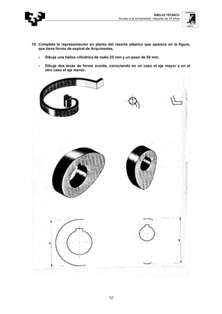 DIBUJO TÉCNICO
Acceso a la Universidad: mayores de 25 años
12
10. Completa la representación en planta del resorte elástico que aparece en la figura,
que tiene forma de espiral de Arquímedes.
- Dibuja una hélice cilíndrica de radio 25 mm y un paso de 50 mm.
- Dibuja dos levas de forma ovoide, conociendo en un caso el eje mayor y en el
otro caso el eje menor.
 