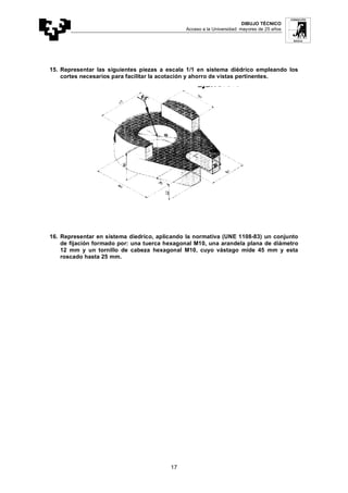DIBUJO TÉCNICO
Acceso a la Universidad: mayores de 25 años
17
15. Representar las siguientes piezas a escala 1/1 en sistema diédrico empleando los
cortes necesarios para facilitar la acotación y ahorro de vistas pertinentes.
16. Representar en sistema diedrico, aplicando la normativa (UNE 1108-83) un conjunto
de fijación formado por: una tuerca hexagonal M10, una arandela plana de diámetro
12 mm y un tornillo de cabeza hexagonal M10, cuyo vástago mide 45 mm y esta
roscado hasta 25 mm.
 