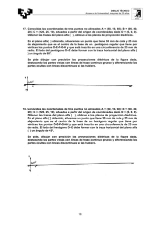 DIBUJO TÉCNICO
Acceso a la Universidad: mayores de 25 años
18
17. Conocidas las coordenadas de tres puntos no alineados A = (50, 10, 60); B = (90, 40,
20); C = (120, 25, 10), situados a partir del origen de coordenadas dado O = (0, 0, 0).
Obtener las trazas del plano alfa ( ), oblicuo a los planos de proyección diedricos.
En el plano alfa( ) obtenido, situaremos un punto que tiene 30 mm de cota y 25 mm
de alejamiento que es el centro de la base de un pentágono regular que tiene por
vértices los puntos D-E-F-G-H y que está inscrito en una circunferencia de 25 mm de
radio. El lado del pentágono D–E debe formar con la traza horizontal del plano alfa (
) un ángulo de 60º.
Se pide dibujar con precisión las proyecciones diédricas de la figura dada,
destacando las partes vistas con líneas de trazo continuo grueso y diferenciando las
partes ocultas con líneas discontinuas si las hubiere.
18. Conocidas las coordenadas de tres puntos no alineados A = (50, 10, 60); B = (90, 40,
20); C = (120, 25, 10), situados a partir del origen de coordenadas dado O = (0, 0, 0).
Obtener las trazas del plano alfa ( ), oblicuo a los planos de proyección diedricos.
En el plano alfa ( ) obtenido, situamos un punto que tiene 30 mm de cota y 25 mm de
alejamiento que es el centro de la base de un hexágono regular que tiene por
vértices los puntos D-E-F-G-H-I y que está inscrito en una circunferencia de 25 mm
de radio. El lado del hexágono D–E debe formar con la traza horizontal del plano alfa
( ) un ángulo de 45º.
Se pide, dibujar con precisión las proyecciones diédricas de la figura dada,
destacando las partes vistas con líneas de trazo continuo grueso y diferenciando las
partes ocultas con líneas discontinuas si las hubiere.
 