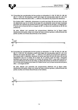 DIBUJO TÉCNICO
Acceso a la Universidad: mayores de 25 años
19
19. Conocidas las coordenadas de tres puntos no alineados A = (50, 10, 60); B = (90, 40,
20); C = (120, 25, 10) situados a partir del origen de coordenadas dado O = (0, 0, 0).
Obtener las trazas del plano alfa ( ), oblicuo a los planos de proyección diédricos.
En el plano alfa( ) obtenido, situaremos un punto que tiene 30 mm de cota y 25 mm
de alejamiento que es el centro de la base de una pirámide recta de base cuadrada
que tiene por vértices los puntos D-E-F-G y que mide 30 mm de lado. La diagonal D–
F forma con la línea de tierra un ángulo de 60º. La altura de la pirámide es de 50 mm
(vértice H).
Se pide, dibujar con precisión las proyecciones diédricas de la figura dada,
destacando las partes vistas con líneas de trazo continuo grueso y diferenciando las
partes ocultas con líneas discontinuas si las hubiere.
20. Conocidas las coordenadas de tres puntos no alineados A = (50, 10, 60); B = (90, 40,
20); C = (120, 25, 10), situados a partir del origen de coordenadas dado O = (0, 0, 0).
Obtener las trazas del plano alfa ( ), oblicuo a los planos de proyección diedricos.
En el plano alfa ( ) obtenido, situamos un punto que tiene 30 mm de cota y 25 mm de
alejamiento que es el centro de la base de un prisma recto de base triangular
equilátera que tiene por vértices en la base los puntos D-E-F y que está inscrito en
una circunferencia de 25 mm de radio. La altura del prisma es de 50 mm (vértices G –
H-I). El lado del triangulo de la base D–E debe formar con la traza horizontal del plano
alfa ( ) un ángulo de 45º.
Se pide, dibujar con precisión las proyecciones diédricas de la figura dada,
destacando las partes vistas con líneas de trazo continuo grueso y diferenciando las
partes ocultas con líneas discontinuas si las hubiere.
 