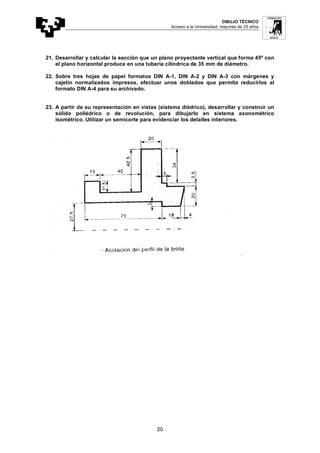 DIBUJO TÉCNICO
Acceso a la Universidad: mayores de 25 años
20
21. Desarrollar y calcular la sección que un plano proyectante vertical que forma 45º con
el plano horizontal produce en una tubería cilíndrica de 35 mm de diámetro.
22. Sobre tres hojas de papel formatos DIN A-1, DIN A-2 y DIN A-3 con márgenes y
cajetín normalizados impresos, efectuar unos doblados que permita reducirlos al
formato DIN A-4 para su archivado.
23. A partir de su representación en vistas (sistema diédrico), desarrollar y construir un
sólido poliédrico o de revolución, para dibujarlo en sistema axonométrico
isométrico. Utilizar un semicorte para evidenciar los detalles interiores.
 