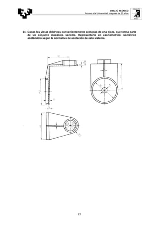 DIBUJO TÉCNICO
Acceso a la Universidad: mayores de 25 años
21
24. Dadas las vistas diédricas convenientemente acotadas de una pieza, que forma parte
de un conjunto mecánico sencillo. Representarlo en axonométrico isométrico
acotándolo según la normativa de acotación de este sistema.
 