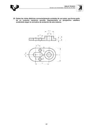 DIBUJO TÉCNICO
Acceso a la Universidad: mayores de 25 años
22
25. Dadas las vistas diédricas convenientemente acotadas de una pieza, que forma parte
de un conjunto mecánico sencillo. Representarlo en perspectiva caballera
acotándolo según la normativa de acotación de este sistema.
 