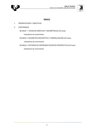 DIBUJO TÉCNICO
Acceso a la Universidad: mayores de 25 años
2
ÍNDICE
1. PRESENTACIÓN Y OBJETIVOS
2. CONTENIDOS
BLOQUE 1: TECNICAS GRÁFICAS Y GEOMÉTRICAS (25 horas)
Indicadores de conocimiento
BLOQUE 2: GEOMETRIA DESCRIPTIVA Y NORMALIZACIÓN (40 horas)
Indicadores de conocimiento
BLOQUE 3: SISTEMAS DE REPRESENTACIÓN EN PERSPECTIVA (25 horas)
Indicadores de conocimiento
 