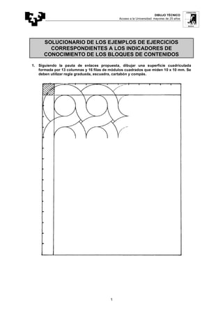 DIBUJO TÉCNICO
Acceso a la Universidad: mayores de 25 años
1
SOLUCIONARIO DE LOS EJEMPLOS DE EJERCICIOS
CORRESPONDIENTES A LOS INDICADORES DE
CONOCIMIENTO DE LOS BLOQUES DE CONTENIDOS
1. Siguiendo la pauta de enlaces propuesta, dibujar una superficie cuadriculada
formada por 13 columnas y 16 filas de módulos cuadrados que miden 10 x 10 mm. Se
deben utilizar regla graduada, escuadra, cartabón y compás.
 