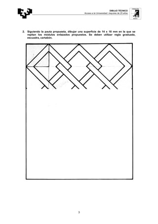 DIBUJO TÉCNICO
Acceso a la Universidad: mayores de 25 años
3
2. Siguiendo la pauta propuesta, dibujar una superficie de 14 x 18 mm en la que se
repitan los módulos enlazados propuestos. Se deben utilizar regla graduada,
escuadra, cartabón.
 