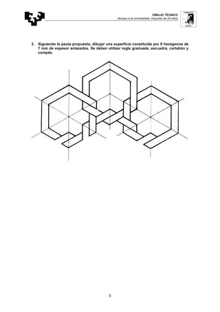 DIBUJO TÉCNICO
Acceso a la Universidad: mayores de 25 años
5
3. Siguiendo la pauta propuesta, dibujar una superficie constituida por 9 hexágonos de
7 mm de espesor enlazados. Se deben utilizar regla graduada, escuadra, cartabón y
compás.
 