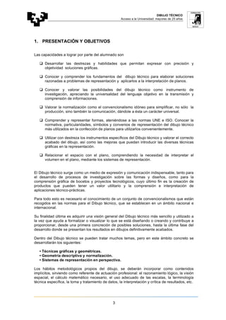 DIBUJO TÉCNICO
Acceso a la Universidad: mayores de 25 años
3
1. PRESENTACIÓN Y OBJETIVOS
Las capacidades a lograr por parte del alumnado son
 Desarrollar las destrezas y habilidades que permitan expresar con precisión y
objetividad soluciones gráficas.
 Conocer y comprender los fundamentos del dibujo técnico para elaborar soluciones
razonadas a problemas de representación y aplicarlos a la interpretación de planos.
 Conocer y valorar las posibilidades del dibujo técnico como instrumento de
investigación, apreciando la universalidad del lenguaje objetivo en la transmisión y
comprensión de informaciones.
 Valorar la normalización como el convencionalismo idóneo para simplificar, no sólo la
producción, sino también la comunicación, dándole a ésta un carácter universal.
 Comprender y representar formas, ateniéndose a las normas UNE e ISO. Conocer la
normativa, particularidades, símbolos y convenios de representación del dibujo técnico
más utilizados en la confección de planos para utilizarlos convenientemente.
 Utilizar con destreza los instrumentos específicos del Dibujo técnico y valorar el correcto
acabado del dibujo, así como las mejoras que puedan introducir las diversas técnicas
gráficas en la representación.
 Relacionar el espacio con el plano, comprendiendo la necesidad de interpretar el
volumen en el plano, mediante los sistemas de representación.
El Dibujo técnico surge como un medio de expresión y comunicación indispensable, tanto para
el desarrollo de procesos de investigación sobre las formas y diseños, como para la
comprensión gráfica de bocetos y proyectos tecnológicos, cuyo último fin es la creación de
productos que pueden tener un valor utilitario y la comprensión e interpretación de
aplicaciones técnico-prácticas.
Para todo esto es necesario el conocimiento de un conjunto de convencionalismos que están
recogidos en las normas para el Dibujo técnico, que se establecen en un ámbito nacional e
internacional.
Su finalidad última es adquirir una visión general del Dibujo técnico más sencillo y utilizado a
la vez que ayuda a formalizar o visualizar lo que se está diseñando o creando y contribuye a
proporcionar, desde una primera concreción de posibles soluciones, hasta la última fase del
desarrollo donde se presentan los resultados en dibujos definitivamente acabados.
Dentro del Dibujo técnico se pueden tratar muchos temas, pero en este ámbito concreto se
desarrollarán los siguientes:
• Técnicas gráficas y geométricas.
• Geometría descriptiva y normalización.
• Sistemas de representación en perspectiva.
Los hábitos metodológicos propios del dibujo, se deberán incorporar como contenidos
implícitos, sirviendo como referente de actuación profesional: el razonamiento lógico, la visión
espacial, el cálculo matemático necesario, el uso adecuado de las escalas, la terminología
técnica específica, la toma y tratamiento de datos, la interpretación y crítica de resultados, etc.
 