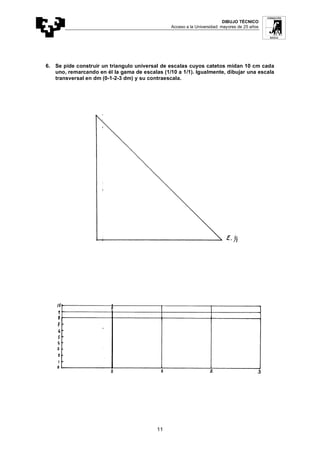 DIBUJO TÉCNICO
Acceso a la Universidad: mayores de 25 años
11
6. Se pide construir un triangulo universal de escalas cuyos catetos midan 10 cm cada
uno, remarcando en él la gama de escalas (1/10 a 1/1). Igualmente, dibujar una escala
transversal en dm (0-1-2-3 dm) y su contraescala.
 