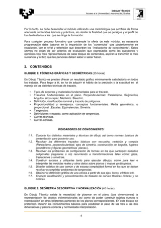 DIBUJO TÉCNICO
Acceso a la Universidad: mayores de 25 años
4
Por lo tanto, se debe desarrollar el módulo utilizando una metodología que combine de forma
adecuada contenidos teóricos y prácticos, sin olvidar la finalidad que se persigue y el perfil de
los destinatarios a los que se dirige la formación.
Para cualquier proceso formativo que contemple la oferta de este módulo, su necesaria
programación debe basarse en la impartición de los "contenidos" que posteriormente se
relacionan, con el nivel y extensión que describen los "Indicadores de conocimiento". Estos
últimos no dejan de ser criterios de evaluación que expresados como las cuestiones y
ejercicios-tipo más representativos de cada bloque de contenidos, aspiran a transmitir lo más
sustancial y crítico que las personas deben saber o saber hacer.
2. CONTENIDOS
BLOQUE 1: TÉCNICAS GRÁFICAS Y GEOMÉTRICAS (25 horas)
En Dibujo Técnico es preciso ofrecer un resultado gráfico mínimamente satisfactorio en todos
los trabajos. Para llegar a él, se ha de adquirir el hábito de la precisión y la exactitud en el
manejo de las distintas técnicas de trazado.
• Tipos de soportes y materiales fundamentales para el trazado.
• Trazados fundamentales en el plano. Perpendicularidad. Paralelismo. Segmentos
Ángulos. Arco capaz. Mediatriz. Bisectriz.
• Definición, clasificación nominal y trazado de polígonos.
• Proporcionalidad y semejanza: conceptos fundamentales. Media geométrica, o
proporcional .Escalas. Equivalencias. Simetría.
• Tangencias.
• Definiciones y trazado, como aplicación de tangencias.
• Curvas técnicas.
• Curvas cónicas.
INDICADORES DE CONOCIMIENTO:
1.1. Conocer los distintos materiales y técnicas de dibujo así como normas básicas de
presentación para posterior uso.
1.2. Resolver los diferentes trazados básicos con escuadra, cartabón y compás
(Paralelismo, perpendicularidad, ejes de simetría, construcción de ángulos, lugares
geométricos y figuras geométricas planas.).
1.3. Resolver los problemas de configuración de formas en los que participen trazados
poligonales (regulares o no) recurriendo a transformaciones tales como: giros,
traslaciones o simetrías.
1.4. Construir escalas y utilizarlas tanto para ejecutar dibujos, como para leer e
interpretar las medidas reales y otros datos sobre planos o mapas ya dibujados.
1.5. Diseñar objetos de uso común y de escasa complejidad formal en los que se deban
resolver o completar problemas de tangencias.
1.6. Obtener la definición gráfica de una cónica a partir de sus ejes, focos, vértices etc.
1.7. Conocer clasificación y procedimientos de trazado de curvas técnicas cíclicas y no
cíclicas.
BLOQUE 2: GEOMETRÍA DESCRIPTIVA Y NORMALIZACIÓN (40 horas)
En Dibujo Técnico existe la necesidad de plasmar en el plano (dos dimensiones) la
representación de objetos tridimensionales así como de poder construir objetos nuevos o
reproducción de otros existentes partiendo de los planos correspondientes. En este bloque se
pretenden impartir los conocimientos básicos para posibilitar el paso de las tres a las dos
dimensiones y para la correcta y normalizada interpretación.
 