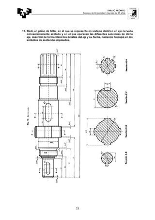 DIBUJO TÉCNICO
Acceso a la Universidad: mayores de 25 años
23
12. Dado un plano de taller, en el que se representa en sistema diédrico un eje nervado
convenientemente acotado y en el que aparecen las diferentes secciones de dicho
eje, describir de forma literal los detalles del eje y su forma, haciendo hincapié en los
símbolos de acotación empleados.
 
