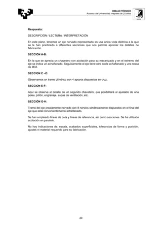 DIBUJO TÉCNICO
Acceso a la Universidad: mayores de 25 años
24
Respuesta:
DESCRIPCIÓN / LECTURA / INTERPRETACIÓN
En este plano, tenemos un eje nervado representado en una única vista diédrica a la que
se le han practicado 4 diferentes secciones que nos permite apreciar los detalles de
fabricación.
SECCIÓN A-B:
En la que se aprecia un chavetero con acotación para su mecanizado y en el extremo del
eje se indica un achaflanado. Seguidamente el eje tiene otro doble achaflanado y una rosca
de M32.
SECCION C –D:
Observamos un tramo cilíndrico con 4 apoyos dispuestos en cruz.
SECCION E-F:
Aquí se observa el detalle de un segundo chavetero, que posibilitará el ajustado de una
polea, piñón, engranaje, aspas de ventilación, etc.
SECCIÓN G-H:
Tramo del eje propiamente nervado con 8 nervios simétricamente dispuestos en el final del
eje que está convenientemente achaflanado.
Se han empleado líneas de cota y líneas de referencia, así como secciones. Se ha utilizado
acotación en paralelo.
No hay indicaciones de: escala, acabados superficiales, tolerancias de forma y posición,
ajustes ni material requerido para su fabricación.
 