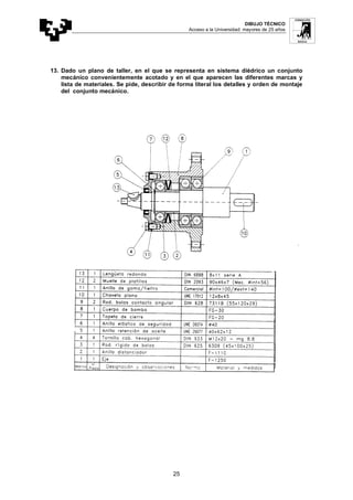 DIBUJO TÉCNICO
Acceso a la Universidad: mayores de 25 años
25
13. Dado un plano de taller, en el que se representa en sistema diédrico un conjunto
mecánico convenientemente acotado y en el que aparecen las diferentes marcas y
lista de materiales. Se pide, describir de forma literal los detalles y orden de montaje
del conjunto mecánico.
 
