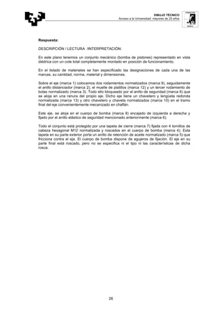 DIBUJO TÉCNICO
Acceso a la Universidad: mayores de 25 años
26
Respuesta:
DESCRIPCIÓN / LECTURA /INTERPRETACIÓN:
En este plano tenemos un conjunto mecánico (bomba de pistones) representado en vista
diédrica con un cote total completamente montado en posición de funcionamiento.
En el listado de materiales se han especificado las designaciones de cada una de las
marcas, su cantidad, norma, material y dimensiones.
Sobre el eje (marca 1) colocamos dos rodamientos normalizados (marca 9), seguidamente
el anillo distanciador (marca 2), el muelle de platillos (marca 12) y un tercer rodamiento de
bolas normalizado (marca 3). Todo ello bloqueado por el anillo de seguridad (marca 6) que
se aloja en una ranura del propio eje. Dicho eje tiene un chavetero y lengüeta redonda
normalizada (marca 13) y otro chavetero y chaveta normalizados (marca 10) en el tramo
final del eje convenientemente mecanizado en chaflán.
Este eje, se aloja en el cuerpo de bomba (marca 8) encajado de izquierda a derecha y
fijado por el anillo elástico de seguridad mencionado anteriormente (marca 6).
Todo el conjunto está protegido por una tapeta de cierre (marca 7) fijada con 4 tornillos de
cabeza hexagonal M12 normalizada y roscados en el cuerpo de bomba (marca 4). Esta
tapeta en su parte exterior porta un anillo de retención de aceite normalizado (marca 5) que
fricciona contra el eje. El cuerpo de bomba dispone de agujeros de fijación. El eje en su
parte final está roscado, pero no se especifica ni el tipo ni las características de dicha
rosca.
 