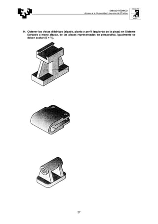 DIBUJO TÉCNICO
Acceso a la Universidad: mayores de 25 años
27
14. Obtener las vistas diédricas (alzado, planta y perfil izquierdo de la pieza) en Sistema
Europeo a mano alzada, de las piezas representadas en perspectiva. Igualmente se
deben acotar (E = ½).
 