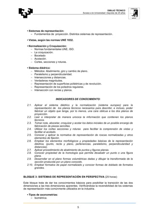 DIBUJO TÉCNICO
Acceso a la Universidad: mayores de 25 años
5
• Sistemas de representación:
− Fundamentos de proyección. Distintos sistemas de representación.
• Vistas, según las normas UNE 1032.
• Normalización y Croquización:
− Normas fundamentales UNE, ISO.
− La croquización.
− Bocetado
− Acotación.
− Cortes, secciones y roturas.
• Sistema diédrico:
− Métodos: Abatimiento, giro y cambio de plano.
− Paralelismo y perpendicularidad.
− Intersecciones y distancias.
− Verdaderas magnitudes.
− Representación de superficies poliédricas y de revolución.
− Representación de los poliedros regulares.
− Intersección con rectas y planos.
INDICADORES DE CONOCIMIENTO:
2.1. Aplicar el sistema diédrico y la normalización (sistema europeo) para la
representación de los planos técnicos necesarios para describir, e incluso, poder
fabricar un objeto que tenga, por lo menos, una cara oblicua a los dos planos de
proyección.
2.2. Leer e interpretar de manera univoca la información que contienen los planos
técnicos.
2.3. Tomar nota, abocetar, croquizar y acotar los datos iniciales de un posible encargo de
fabricación de piezas sencillas.
2.4. Utilizar los cortes secciones y roturas para facilitar la comprensión de vistas y
facilitar el acotado.
2.5. Conocer y aplicar la normativa de representación de roscas normalizadas y otros
elementos de fijación.
2.6. Emplear los elementos morfológicos y propiedades básicas de la representación
diédrica. (punto, recta y plano, pertenencias, paralelismo, perpendicularidad y
distancias).
2.7. Aplicar procedimiento de abatimiento de puntos y figuras planas.
2.8. Conocer propiedad de la homología que permita desabatir un punto o una figura
plana.
2.9. Desarrollar en el plano formas volumétricas dadas y dibujar la transformada de la
sección producida por un plano conocido.
2.10. Emplear formatos de papel normalizado y conocer formas de doblado de formatos
grandes.
BLOQUE 3: SISTEMAS DE REPRESENTACIÓN EN PERSPECTIVA (25 horas)
Este bloque trata de dar los conocimientos básicos para posibilitar la transición de las dos
dimensiones a las tres dimensiones aparentes. Verificándose la reversibilidad de los sistemas
de representación más comúnmente utilizados en la industria.
• Tipos de axonometrías:
− Isométrica.
 