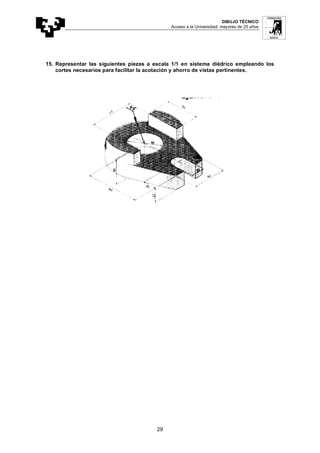 DIBUJO TÉCNICO
Acceso a la Universidad: mayores de 25 años
29
15. Representar las siguientes piezas a escala 1/1 en sistema diédrico empleando los
cortes necesarios para facilitar la acotación y ahorro de vistas pertinentes.
 
