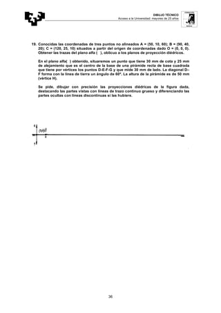 DIBUJO TÉCNICO
Acceso a la Universidad: mayores de 25 años
36
19. Conocidas las coordenadas de tres puntos no alineados A = (50, 10, 60); B = (90, 40,
20); C = (120, 25, 10) situados a partir del origen de coordenadas dado O = (0, 0, 0).
Obtener las trazas del plano alfa ( ), oblicuo a los planos de proyección diédricos.
En el plano alfa( ) obtenido, situaremos un punto que tiene 30 mm de cota y 25 mm
de alejamiento que es el centro de la base de una pirámide recta de base cuadrada
que tiene por vértices los puntos D-E-F-G y que mide 30 mm de lado. La diagonal D–
F forma con la línea de tierra un ángulo de 60º. La altura de la pirámide es de 50 mm
(vértice H).
Se pide, dibujar con precisión las proyecciones diédricas de la figura dada,
destacando las partes vistas con líneas de trazo continuo grueso y diferenciando las
partes ocultas con líneas discontinuas si las hubiere.
 