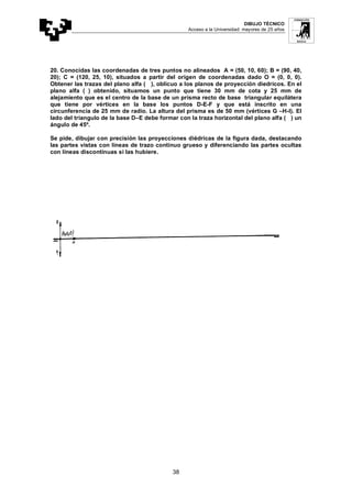DIBUJO TÉCNICO
Acceso a la Universidad: mayores de 25 años
38
20. Conocidas las coordenadas de tres puntos no alineados A = (50, 10, 60); B = (90, 40,
20); C = (120, 25, 10), situados a partir del origen de coordenadas dado O = (0, 0, 0).
Obtener las trazas del plano alfa ( ), oblicuo a los planos de proyección diedricos. En el
plano alfa ( ) obtenido, situamos un punto que tiene 30 mm de cota y 25 mm de
alejamiento que es el centro de la base de un prisma recto de base triangular equilátera
que tiene por vértices en la base los puntos D-E-F y que está inscrito en una
circunferencia de 25 mm de radio. La altura del prisma es de 50 mm (vértices G –H-I). El
lado del triangulo de la base D–E debe formar con la traza horizontal del plano alfa ( ) un
ángulo de 45º.
Se pide, dibujar con precisión las proyecciones diédricas de la figura dada, destacando
las partes vistas con líneas de trazo continuo grueso y diferenciando las partes ocultas
con líneas discontinuas si las hubiere.
 