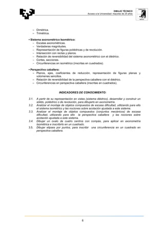 DIBUJO TÉCNICO
Acceso a la Universidad: mayores de 25 años
6
− Dimétrica.
− Trimétrica.
• Sistema axonométrico Isométrico:
− Escalas axonométricas.
− Verdaderas magnitudes.
− Representación de figuras poliédricas y de revolución.
− Intersección con rectas y planos.
− Relación de reversibilidad del sistema axonométrico con el diédrico.
− Cortes, secciones.
− Circunferencias en isométrico (inscritas en cuadrados).
• Perspectiva caballera:
− Planos, ejes, coeficientes de reducción, representación de figuras planas y
volúmenes sencillos.
− Relación de reversibilidad de la perspectiva caballera con el diédrico.
− Circunferencias en perspectiva caballera (inscritas en cuadrados).
INDICADORES DE CONOCIMIENTO:
3.1. A partir de su representación en vistas (sistema diédrico), desarrollar y construir un
sólido, poliédrico o de revolución, para dibujarlo en axonometría.
3.2. Analizar el montaje de objetos compuestos de escasa dificultad, utilizando para ello
el sistema isométrico y las nociones sobre acotación ajustada a este sistema.
3.3. Analizar el montaje de objetos compuestos (conjuntos mecánicos) de escasa
dificultad, utilizando para ello la perspectiva caballera y las nociones sobre
acotación ajustada a este sistema.
3.4. Dibujar un ovalo de cuatro centros con compás, para aplicar en axonometría
Isométrica e inscribirlo en un cuadrado.
3.5. Dibujar elipses por puntos, para inscribir una circunferencia en un cuadrado en
perspectiva caballera.
 