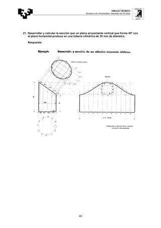 DIBUJO TÉCNICO
Acceso a la Universidad: mayores de 25 años
40
21. Desarrollar y calcular la sección que un plano proyectante vertical que forma 45º con
el plano horizontal produce en una tubería cilíndrica de 35 mm de diámetro.
Respuesta:
 