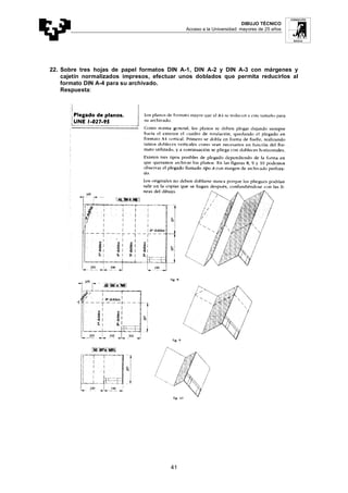 DIBUJO TÉCNICO
Acceso a la Universidad: mayores de 25 años
41
22. Sobre tres hojas de papel formatos DIN A-1, DIN A-2 y DIN A-3 con márgenes y
cajetín normalizados impresos, efectuar unos doblados que permita reducirlos al
formato DIN A-4 para su archivado.
Respuesta:
 
