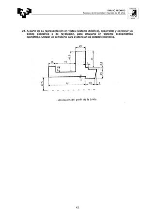 DIBUJO TÉCNICO
Acceso a la Universidad: mayores de 25 años
42
23. A partir de su representación en vistas (sistema diédrico), desarrollar y construir un
sólido poliédrico o de revolución, para dibujarlo en sistema axonométrico
isométrico. Utilizar un semicorte para evidenciar los detalles interiores.
 