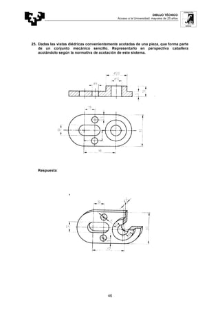 DIBUJO TÉCNICO
Acceso a la Universidad: mayores de 25 años
46
25. Dadas las vistas diédricas convenientemente acotadas de una pieza, que forma parte
de un conjunto mecánico sencillo. Representarlo en perspectiva caballera
acotándolo según la normativa de acotación de este sistema.
Respuesta:
 