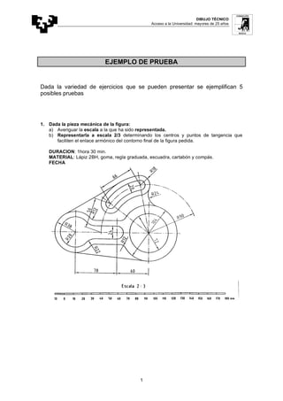 DIBUJO TÉCNICO
Acceso a la Universidad: mayores de 25 años
1
EJEMPLO DE PRUEBA
Dada la variedad de ejercicios que se pueden presentar se ejemplifican 5
posibles pruebas
1. Dada la pieza mecánica de la figura:
a) Averiguar la escala a la que ha sido representada.
b) Representarla a escala 2/3 determinando los centros y puntos de tangencia que
faciliten el enlace armónico del contorno final de la figura pedida.
DURACION: 1hora 30 min.
MATERIAL: Lápiz 2BH, goma, regla graduada, escuadra, cartabón y compás.
FECHA
 