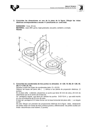 DIBUJO TÉCNICO
Acceso a la Universidad: mayores de 25 años
2
2. Conocidas las dimensiones en mm de la pieza de la figura. Dibujar las vistas
diédricas correspondientes a escala 1:1 practicando un corte total.
DURACION: 1 hora 30 min.
MATERIAL: Lápiz 2BH, goma, regla graduada, escuadra, cartabón y compás.
FECHA
3. Conocidas las coordenadas de tres puntos no alineados A = (50, 10, 60); B = (90, 40,
20); C = (120, 25, 10).
Situados a partir del origen de coordenadas dado O = (0,0,0).
Obtener las trazas del plano alfa ( ), oblícuo a los planos de proyección diédricos. (3
puntos)
En el plano alfa( ) obtenido ,situaremos un punto que tiene 30 m/m de cota y 25 m/m de
alejamiento que es el centro de la base de :
Un pentágono regular que tiene por vértices los puntos D-E-F-G-H. y que está inscrito
en una circunferencia de 25 m/m de radio.
El lado del pentágono D–E debe formar con la traza horizontal del plano alfa ( ) un ángulo
de 60º.
Se pide: Dibujar con precisión las proyecciones diédricas de la figura dada., destacando
las partes vistas con líneas de trazo continuo grueso y diferenciando las partes ocultas con
líneas discontinuas si las hubiere. (7 puntos)
 