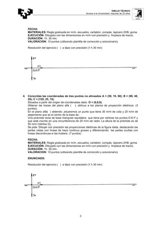 DIBUJO TÉCNICO
Acceso a la Universidad: mayores de 25 años
3
FECHA:
MATERIALES: Regla graduada en m/m, escuadra, cartabón, compás, lapicero 2HB, goma.
EJECUCIÓN: Dibujado con las dimensiones en m/m con precisión y limpieza de trazos.
DURACIÓN: 1h. 30 min.
VALORACION: 10 puntos (utilizando plantilla de corrección y solucionario).
Resolución del ejercicio ( ) a lápiz con precisión (1 h 30 min)
4. Conocidas las coordenadas de tres puntos no alineados A = (50, 10, 60); B = (90, 40,
20); C = (120, 25, 10).
Situados a partir del origen de coordenadas dado O = (0,0,0).
Obtener las trazas del plano alfa ( ), oblícuo a los planos de proyección diédricos. (3
puntos).
En el plano alfa( ) obtenido ,situaremos un punto que tiene 30 m/m de cota y 25 m/m de
alejamiento que es el centro de la base de :
Una pirámide recta de base triangular equilátera que tiene por vértices los puntos D-E-F y
que está inscrito en una circunferencia de 25 m/m de radio. La altura de la pirámide es de
50 m/m (Vértice G).
Se pide: Dibujar con precisión las proyecciones diédricas de la figura dada, destacando las
partes vistas con líneas de trazo continuo grueso y diferenciando las partes ocultas con
líneas discontinuas si las hubiere. (7 puntos)
FECHA:
MATERIALES: Regla graduada en m/m, escuadra, cartabón, compás, lapicero 2HB, goma.
EJECUCIÓN: Dibujado con las dimensiones en m/m con precisión y limpieza de trazos.
DURACIÓN: 1h. 30 min.
VALORACION: 10 puntos (utilizando plantilla de corrección y solucionario).
ENUNCIADO:
Resolución del ejercicio ( ) a lápiz con precisión (1 h 30 min)
 