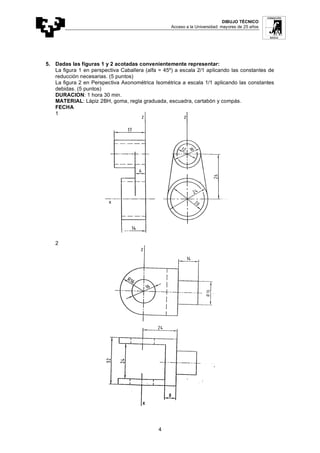 DIBUJO TÉCNICO
Acceso a la Universidad: mayores de 25 años
4
5. Dadas las figuras 1 y 2 acotadas convenientemente representar:
La figura 1 en perspectiva Caballera (alfa = 45º) a escala 2/1 aplicando las constantes de
reducción necesarias. (5 puntos)
La figura 2 en Perspectiva Axonométrica Isométrica a escala 1/1 aplicando las constantes
debidas. (5 puntos)
DURACION: 1 hora 30 min.
MATERIAL: Lápiz 2BH, goma, regla graduada, escuadra, cartabón y compás.
FECHA
1
2
 