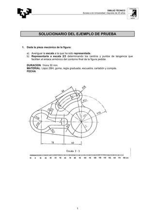 DIBUJO TÉCNICO
Acceso a la Universidad: mayores de 25 años
1
SOLUCIONARIO DEL EJEMPLO DE PRUEBA
1. Dada la pieza mecánica de la figura:
a) Averiguar la escala a la que ha sido representada.
b) Representarla a escala 2/3 determinando los centros y puntos de tangencia que
faciliten el enlace armónico del contorno final de la figura pedida.
DURACION: 1hora 30 min.
MATERIAL: Lápiz 2BH, goma, regla graduada, escuadra, cartabón y compás.
FECHA
 