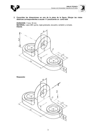 DIBUJO TÉCNICO
Acceso a la Universidad: mayores de 25 años
3
2. Conocidas las dimensiones en mm de la pieza de la figura. Dibujar las vistas
diédricas correspondientes a escala 1:1 practicando un corte total.
DURACION: 1 hora 30 min.
MATERIAL: Lápiz 2BH, goma, regla graduada, escuadra, cartabón y compás.
FECHA
Respuesta:
 