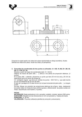 DIBUJO TÉCNICO
Acceso a la Universidad: mayores de 25 años
4
Croquizar en papel aparte, las vistas de la pieza representada en dibujo isométrico. Acotar.
Delinear las vistas de la pieza. Acotar las vistas y la perspectiva.
3. Conocidas las coordenadas de tres puntos no alineados A = (50, 10, 60); B = (90, 40,
20); C = (120, 25, 10).
Situados a partir del origen de coordenadas dado O = (0,0,0).
Obtener las trazas del plano alfa ( ), oblícuo a los planos de proyección diedricos. (3
puntos)
En el plano alfa( ) obtenido ,situaremos un punto que tiene 30 m/m de cota y 25 m/m de
alejamiento que es el centro de la base de :
Un pentágono regular que tiene por vértices los puntos D-E-F-G-H. y que está inscrito
en una circunferencia de 25 m/m de radio.
El lado del pentágono D–E debe formar con la traza horizontal del plano alfa ( ) un ángulo
de 60º.
Se pide: Dibujar con precisión las proyecciones diédricas de la figura dada., destacando
las partes vistas con líneas de trazo continuo grueso y diferenciando las partes ocultas con
líneas discontinuas si las hubiere. (7 puntos)
FECHA:
MATERIALES: Regla graduada en m/m, escuadra, cartabón, compás, lapicero 2HB, goma.
EJECUCIÓN: Dibujado con las dimensiones en m/m con precisión y limpieza de trazos.
DURACIÓN: 1h. 30 min.
VALORACION: 10 puntos (utilizando plantilla de corrección y solucionario).
 
