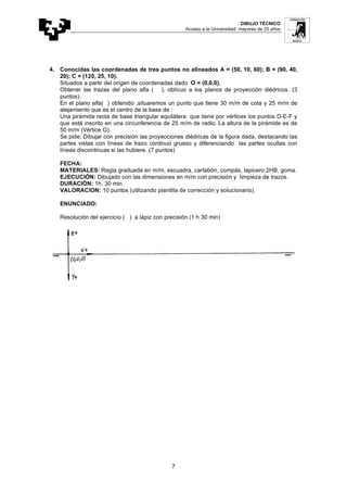 DIBUJO TÉCNICO
Acceso a la Universidad: mayores de 25 años
7
4. Conocidas las coordenadas de tres puntos no alineados A = (50, 10, 60); B = (90, 40,
20); C = (120, 25, 10).
Situados a partir del origen de coordenadas dado O = (0,0,0).
Obtener las trazas del plano alfa ( ), oblícuo a los planos de proyección diédricos. (3
puntos).
En el plano alfa( ) obtenido ,situaremos un punto que tiene 30 m/m de cota y 25 m/m de
alejamiento que es el centro de la base de :
Una pirámide recta de base triangular equilátera que tiene por vértices los puntos D-E-F y
que está inscrito en una circunferencia de 25 m/m de radio. La altura de la pirámide es de
50 m/m (Vértice G).
Se pide: Dibujar con precisión las proyecciones diédricas de la figura dada, destacando las
partes vistas con líneas de trazo continuo grueso y diferenciando las partes ocultas con
líneas discontinuas si las hubiere. (7 puntos)
FECHA:
MATERIALES: Regla graduada en m/m, escuadra, cartabón, compás, lapicero 2HB, goma.
EJECUCIÓN: Dibujado con las dimensiones en m/m con precisión y limpieza de trazos.
DURACIÓN: 1h. 30 min.
VALORACION: 10 puntos (utilizando plantilla de corrección y solucionario).
ENUNCIADO:
Resolución del ejercicio ( ) a lápiz con precisión (1 h 30 min)
 