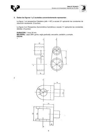 DIBUJO TÉCNICO
Acceso a la Universidad: mayores de 25 años
9
5. Dadas las figuras 1 y 2 acotadas convenientemente representar:
La figura 1 en perspectiva Caballera (alfa = 45º) a escala 2/1 aplicando las constantes de
reducción necesarias. (5 puntos)
La figura 2 en Perspectiva Axonométrica Isométrica a escala 1/1 aplicando las constantes
debidas. (5 puntos)
DURACION: 1 hora 30 min.
MATERIAL: Lápiz 2BH, goma, regla graduada, escuadra, cartabón y compás.
FECHA
1
2
 