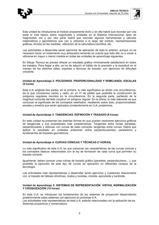DIBUJO TÉCNICO
Acceso a la Universidad: mayores de 25 años
2
Esta unidad es introductoria al módulo propiamente dicho y en ella habrá que recordar por una
parte lo más básico sobre magnitudes y unidades en el Sistema Internacional, tipos de
magnitudes, etc y por otra parte habrá que recordar algunas herramientas y cálculos
matemáticos y geométricos que van a utilizarse a lo largo del módulo: representaciones
gráficas, errores en las medidas, utilización de la calculadora científica, etc.
Las actividades a desarrollar serán ejercicios de aplicación de todo lo anterior, aunque no es
necesario hacer un tratamiento muy exhaustivo teniendo en cuenta que todo ello va a volver a
utilizarse en mayor o menor medida en todas las unidades de aprendizaje siguientes.
En Dibujo Técnico es preciso ofrecer un resultado gráfico mínimamente satisfactorio en todos
los trabajos. Para llegar a ello, se ha de adquirir el hábito de la precisión y la exactitud en el
manejo de los distintos útiles, soportes y técnicas de trazado, con ejercicios de dificultad
creciente.
Unidad de Aprendizaje 2: POLÍGONOS. PROPORCIONALIDAD Y SEMEJANZA. ESCALAS
(5 horas)
Esta U.A. engloba tres partes: en la primera, lo más significativo es dividir una circunferencia,
de la que conocemos centro y radio, en un nº de partes que posibilita la construcción de
polígonos regulares inscritos en la circunferencia. En la segunda parte, partiendo de la
magnitud conocida del lado construir un polígono regular. En la última, lo más relevante es que
conozcan el significado de los conceptos reseñados, resaltando sobre todo, proporcionalidad,
escalas y simetría que serán aplicados constantemente en U,A, posteriores.
Unidad de Aprendizaje 3: TANGENCIAS. DEFINICIÓN Y TRAZADO (8 horas)
En ésta unidad se presentan las distintas formas en que pueden resolverse ejercicios gráficos
de tangencias y sus propiedades más características: Tangentes entre rectas paralelas,
perpendiculares y oblicuas con curvas de radio conocido, tangentes entre curvas. Habrá que
aplicar lo estudiado en unidades anteriores sobre perpendicularidad, paralelismo y
fundamentos de trazados geométricos.
Unidad de Aprendizaje 4: CURVAS CÓNICAS Y TÉCNICAS (7 HORAS)
Lo más significativo de ésta U.A. es que conozcan las características de las curvas cónicas y
los conceptos básicos relacionados con la ley de formación de cada curva que permiten su
trazado correcto.
Igualmente, deben conocer unas rutinas de trazado gráfico (paralelas, perpendiculares,...), que
posibilita la ejecución de este tipo de curvas de aplicación en diferentes campos de la
tecnología.
Las actividades más representativas a desarrollar serán ejercicios y cuestiones relacionados
con el trazado de hélices cilíndricas, óvalos y ovoides, cicloide, epicicloide y cardioide.
Unidad de Aprendizaje 5: SISTEMAS DE REPRESENTACIÓN: VISTAS, NORMALIZACIÓN
Y CROQUIZACIÓN (15 horas)
En ésta U.A. se introducen los fundamentos de los sistemas de proyección desarrollando
posteriormente estos sistemas con ejercicios en próximas U.A.
Las actividades más representativas de ésta U.A. estarán relacionadas con la aplicación de los
Sistemas proyectivos y nomenclatura.
 
