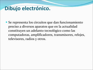 Dibujo electrónico. Se representa los circuitos que dan funcionamiento preciso a diversos aparatos que en la actualidad constituyen un adelanto tecnológico como las computadoras, amplificadores, transmisores, relojes, televisores, radios y otros. 