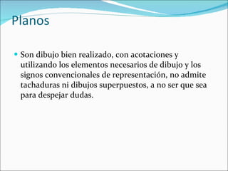 Planos  Son dibujo bien realizado, con acotaciones y utilizando los elementos necesarios de dibujo y los signos convencionales de representación, no admite tachaduras ni dibujos superpuestos, a no ser que sea para despejar dudas.  