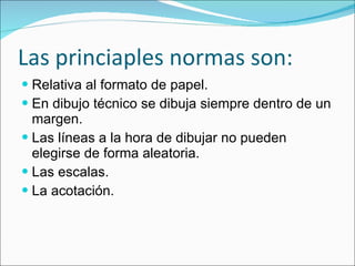 Las princiaples normas son: Relativa al formato de papel. En dibujo técnico se dibuja siempre dentro de un margen. Las líneas a la hora de dibujar no pueden elegirse de forma aleatoria. Las escalas. La acotación. 