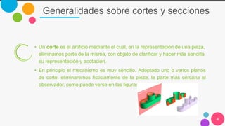Generalidades sobre cortes y secciones
4
• Un corte es el artificio mediante el cual, en la representación de una pieza,
eliminamos parte de la misma, con objeto de clarificar y hacer más sencilla
su representación y acotación.
• En principio el mecanismo es muy sencillo. Adoptado uno o varios planos
de corte, eliminaremos ficticiamente de la pieza, la parte más cercana al
observador, como puede verse en las figuras.
 