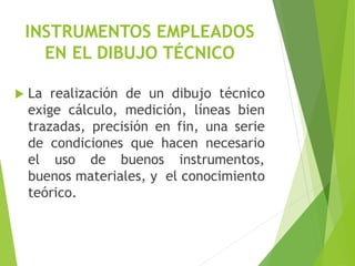INSTRUMENTOS EMPLEADOS
EN EL DIBUJO TÉCNICO
 La realización de un dibujo técnico
exige cálculo, medición, líneas bien
trazadas, precisión en fin, una serie
de condiciones que hacen necesario
el uso de buenos instrumentos,
buenos materiales, y el conocimiento
teórico.
 
