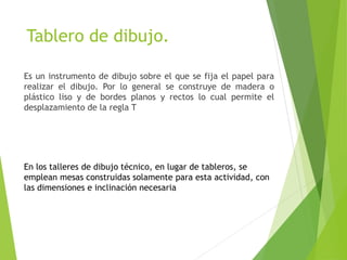 Tablero de dibujo.
Es un instrumento de dibujo sobre el que se fija el papel para
realizar el dibujo. Por lo general se construye de madera o
plástico liso y de bordes planos y rectos lo cual permite el
desplazamiento de la regla T
En los talleres de dibujo técnico, en lugar de tableros, se
emplean mesas construidas solamente para esta actividad, con
las dimensiones e inclinación necesaria
 