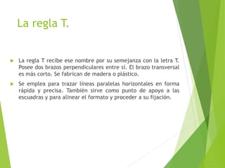 La regla T.
 La regla T recibe ese nombre por su semejanza con la letra T.
Posee dos brazos perpendiculares entre sí. El brazo transversal
es más corto. Se fabrican de madera o plástico.
 Se emplea para trazar líneas paralelas horizontales en forma
rápida y precisa. También sirve como punto de apoyo a las
escuadras y para alinear el formato y proceder a su fijación.
 